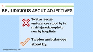 WWW.BECOMEABLOGGER.COM
BE JUDICIOUS ABOUT ADJECTIVES
3.
Twelve rescue
ambulances stood by to
rush injured people to
nearby hospitals.
Twelve ambulances
stood by.
 
