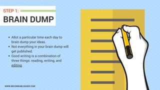 WWW.BECOMEABLOGGER.COM
BRAIN DUMP
STEP 1:
Allot a particular time each day to
brain dump your ideas.
Not everything in your brain dump will
get published.
Good writing is a combination of
three things: reading, writing, and
editing.
 