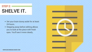 WWW.BECOMEABLOGGER.COM
SHELVE IT.
STEP 2:
Set your brain dump aside for at least
24 hours.
Stepping away before editing allows
you to look at the piece with fresh
eyes. You’ll see it more clearly.
 