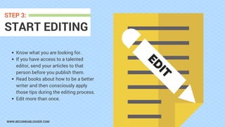 WWW.BECOMEABLOGGER.COM
START EDITING
STEP 3:
Know what you are looking for.
If you have access to a talented
editor, send your articles to that
person before you publish them.
Read books about how to be a better
writer and then consciously apply
those tips during the editing process.
Edit more than once.
ED
IT
 