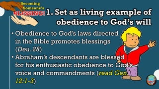 1. Set as living example of
obedience to God’s will
• Obedience to God’s laws directed
in the Bible promotes blessings
(Deu. 28)
• Abraham’s descendants are blessed
for his enthusiastic obedience to God’s
voice and commandments (read Gen.
12:1-3)
 