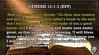 GENESIS 12:1-3 (ESV)
1Now the Lord said to Abram,“Go from your country
and your kindred and your father's house to the land
that I will show you. 2And I will make of you a great
nation, and I will bless you and make your name
great, so that you will be a blessing. 3I will bless
those who bless you, and him who dishonors you
I will curse, and in you all the families of the
earth shall be blessed.”
 