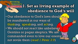 1. Set as living example of
obedience to God’s will
• Our obedience to God’s laws should
be manifested in our ways of
thinking, speaking, and acting.
• We should not react like unbeliever
Gentiles or pagan skeptics.We are
commanded even to love our enemy and
not revile them (read 1 Peter 3:9)
 