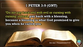 1 PETER 3:9 (GNT)
9Do not pay back evil with evil or cursing with
cursing; instead, pay back with a blessing,
because a blessing is what God promised to give
you when he called you.
See also 1 Thessalonians 5:15
 