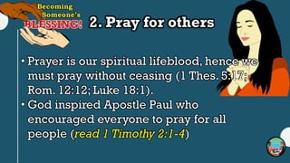 2. Pray for others
• Prayer is our spiritual lifeblood, hence we
must pray without ceasing (1 Thes. 5:17;
Rom. 12:12; Luke 18:1).
• God inspired Apostle Paul who
encouraged everyone to pray for all
people (read 1 Timothy 2:1-4)
 