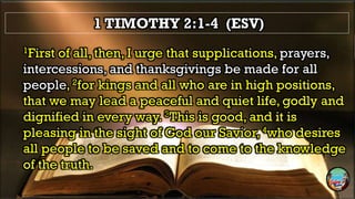 1 TIMOTHY 2:1-4 (ESV)
1First of all, then, I urge that supplications, prayers,
intercessions, and thanksgivings be made for all
people, 2for kings and all who are in high positions,
that we may lead a peaceful and quiet life, godly and
dignified in every way. 3This is good, and it is
pleasing in the sight of God our Savior, 4who desires
all people to be saved and to come to the knowledge
of the truth.
 
