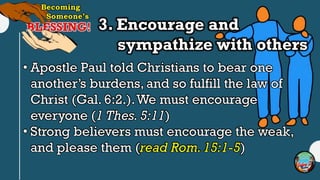 3. Encourage and
sympathize with others
• Apostle Paul told Christians to bear one
another’s burdens, and so fulfill the law of
Christ (Gal. 6:2.).We must encourage
everyone (1 Thes. 5:11)
• Strong believers must encourage the weak,
and please them (read Rom.15:1-5)
 