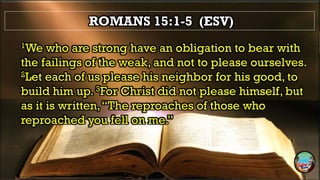 ROMANS 15:1-5 (ESV)
1We who are strong have an obligation to bear with
the failings of the weak, and not to please ourselves.
2Let each of us please his neighbor for his good, to
build him up. 3For Christ did not please himself, but
as it is written,“The reproaches of those who
reproached you fell on me.”
 