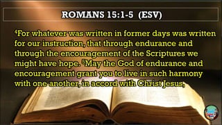 ROMANS 15:1-5 (ESV)
4For whatever was written in former days was written
for our instruction, that through endurance and
through the encouragement of the Scriptures we
might have hope. 5May the God of endurance and
encouragement grant you to live in such harmony
with one another, in accord with Christ Jesus,
 
