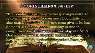 2 CORINTHIANS 9:6-8 (ESV)
6The point is this: whoever sows sparingly will also
reap sparingly, and whoever sows bountifully will
also reap bountifully. 7Each one must give as he has
decided in his heart, not reluctantly or under
compulsion, for God loves a cheerful giver. 8And
God is able to make all grace abound to you, so that
having all sufficiency in all things at all times, you
may abound in every good work.
Read also Proverbs 11:24-25
 