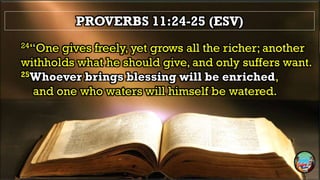 PROVERBS 11:24-25 (ESV)
24“One gives freely, yet grows all the richer; another
withholds what he should give, and only suffers want.
25Whoever brings blessing will be enriched,
and one who waters will himself be watered.
 