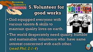 5.Volunteer for
good works
• God equipped everyone with
various talents & skills to
maintain quality lives on earth.
• The world desperately need quality, humble
and sustainable volunteers who have same
interest concerned with each other.
(read Phil. 2:1-4)
 