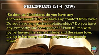 PHILIPPIANS 2:1-4 (GW)
1So then, as Christians, do you have any
encouragement? Do you have any comfort from love?
Do you have any spiritual relationships? Do you have
any sympathy and compassion? 2Then fill me with
joy by having the same attitude and the same love.
Living in harmony and keeping one purpose in
mind.
 