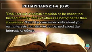 PHILIPPIANS 2:1-4 (GW)
3Don’t act out of selfish ambition or be conceited.
Instead humbly think of others as being better than
yourselves. 4Don’t be concerned only about your
own interests, but also be concerned about the
interests of others.
 