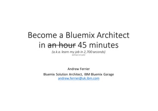 Become	a	Bluemix Architect	
in	an	hour 45	minutes
(a.k.a.	learn	my	job	in	2,700	seconds)
(perhaps	not	quite)
Andrew	Ferrier
Bluemix Solution	Architect,	IBM	Bluemix Garage	
andrew.ferrier@uk.ibm.com
 