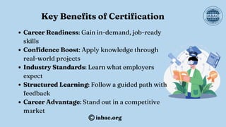 Key Benefits of Certification
Career Readiness: Gain in-demand, job-ready
skills
Confidence Boost: Apply knowledge through
real-world projects
Industry Standards: Learn what employers
expect
Structured Learning: Follow a guided path with
feedback
Career Advantage: Stand out in a competitive
market
iabac.org
 