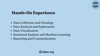 Hands-On Experience
Data Collection and Cleaning
Data Analysis and Exploration
Data Visualization
Statistical Analysis and Machine Learning
Reporting and Communication
iabac.org
 