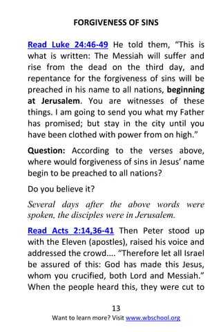 13
Want to learn more? Visit www.wbschool.org
FORGIVENESS OF SINS
Read Luke 24:46-49 He told them, “This is
what is written: The Messiah will suffer and
rise from the dead on the third day, and
repentance for the forgiveness of sins will be
preached in his name to all nations, beginning
at Jerusalem. You are witnesses of these
things. I am going to send you what my Father
has promised; but stay in the city until you
have been clothed with power from on high.”
Question: According to the verses above,
where would forgiveness of sins in Jesus’ name
begin to be preached to all nations?
Do you believe it?
Several days after the above words were
spoken, the disciples were in Jerusalem.
Read Acts 2:14,36-41 Then Peter stood up
with the Eleven (apostles), raised his voice and
addressed the crowd.... “Therefore let all Israel
be assured of this: God has made this Jesus,
whom you crucified, both Lord and Messiah.”
When the people heard this, they were cut to
 