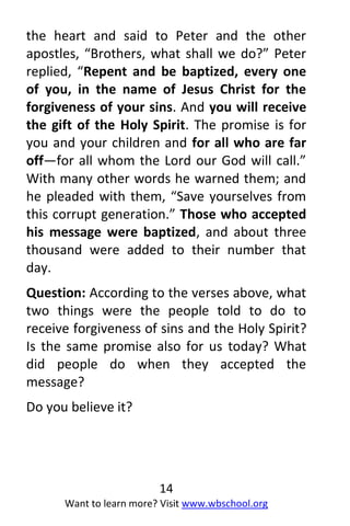 14
Want to learn more? Visit www.wbschool.org
the heart and said to Peter and the other
apostles, “Brothers, what shall we do?” Peter
replied, “Repent and be baptized, every one
of you, in the name of Jesus Christ for the
forgiveness of your sins. And you will receive
the gift of the Holy Spirit. The promise is for
you and your children and for all who are far
off—for all whom the Lord our God will call.”
With many other words he warned them; and
he pleaded with them, “Save yourselves from
this corrupt generation.” Those who accepted
his message were baptized, and about three
thousand were added to their number that
day.
Question: According to the verses above, what
two things were the people told to do to
receive forgiveness of sins and the Holy Spirit?
Is the same promise also for us today? What
did people do when they accepted the
message?
Do you believe it?
 