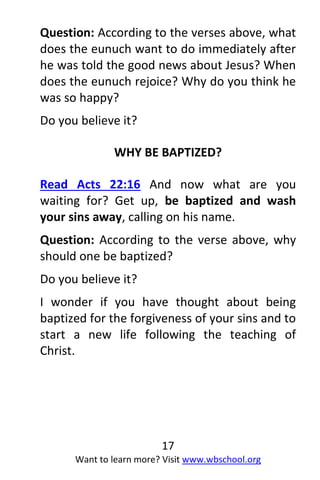 17
Want to learn more? Visit www.wbschool.org
Question: According to the verses above, what
does the eunuch want to do immediately after
he was told the good news about Jesus? When
does the eunuch rejoice? Why do you think he
was so happy?
Do you believe it?
WHY BE BAPTIZED?
Read Acts 22:16 And now what are you
waiting for? Get up, be baptized and wash
your sins away, calling on his name.
Question: According to the verse above, why
should one be baptized?
Do you believe it?
I wonder if you have thought about being
baptized for the forgiveness of your sins and to
start a new life following the teaching of
Christ.
 