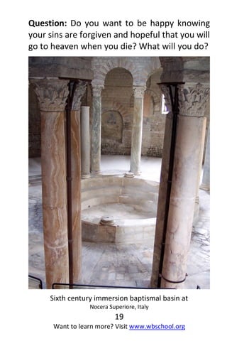 19
Want to learn more? Visit www.wbschool.org
Question: Do you want to be happy knowing
your sins are forgiven and hopeful that you will
go to heaven when you die? What will you do?
Sixth century immersion baptismal basin at
Nocera Superiore, Italy
 
