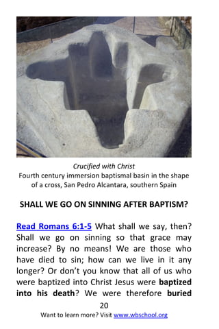 20
Want to learn more? Visit www.wbschool.org
Crucified with Christ
Fourth century immersion baptismal basin in the shape
of a cross, San Pedro Alcantara, southern Spain
SHALL WE GO ON SINNING AFTER BAPTISM?
Read Romans 6:1-5 What shall we say, then?
Shall we go on sinning so that grace may
increase? By no means! We are those who
have died to sin; how can we live in it any
longer? Or don’t you know that all of us who
were baptized into Christ Jesus were baptized
into his death? We were therefore buried
 