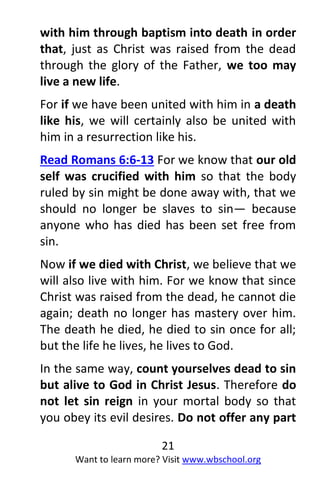 21
Want to learn more? Visit www.wbschool.org
with him through baptism into death in order
that, just as Christ was raised from the dead
through the glory of the Father, we too may
live a new life.
For if we have been united with him in a death
like his, we will certainly also be united with
him in a resurrection like his.
Read Romans 6:6-13 For we know that our old
self was crucified with him so that the body
ruled by sin might be done away with, that we
should no longer be slaves to sin— because
anyone who has died has been set free from
sin.
Now if we died with Christ, we believe that we
will also live with him. For we know that since
Christ was raised from the dead, he cannot die
again; death no longer has mastery over him.
The death he died, he died to sin once for all;
but the life he lives, he lives to God.
In the same way, count yourselves dead to sin
but alive to God in Christ Jesus. Therefore do
not let sin reign in your mortal body so that
you obey its evil desires. Do not offer any part
 