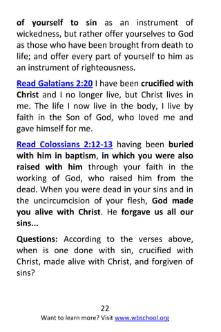 22
Want to learn more? Visit www.wbschool.org
of yourself to sin as an instrument of
wickedness, but rather offer yourselves to God
as those who have been brought from death to
life; and offer every part of yourself to him as
an instrument of righteousness.
Read Galatians 2:20 I have been crucified with
Christ and I no longer live, but Christ lives in
me. The life I now live in the body, I live by
faith in the Son of God, who loved me and
gave himself for me.
Read Colossians 2:12-13 having been buried
with him in baptism, in which you were also
raised with him through your faith in the
working of God, who raised him from the
dead. When you were dead in your sins and in
the uncircumcision of your flesh, God made
you alive with Christ. He forgave us all our
sins...
Questions: According to the verses above,
when is one done with sin, crucified with
Christ, made alive with Christ, and forgiven of
sins?
 