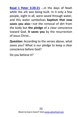 23
Want to learn more? Visit www.wbschool.org
Read 1 Peter 3:20-21 ...in the days of Noah
while the ark was being built. In it only a few
people, eight in all, were saved through water,
and this water symbolizes baptism that now
saves you also—not the removal of dirt from
the body but the pledge of a clear conscience
toward God. It saves you by the resurrection
of Jesus Christ...
Question: According to the verses above, what
saves you? What is our pledge to keep a clear
conscience before God?
Do you believe it?
 