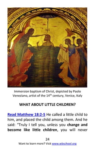 24
Want to learn more? Visit www.wbschool.org
Immersion baptism of Christ, depicted by Paolo
Veneziano, artist of the 14th
century, Venice, Italy
WHAT ABOUT LITTLE CHILDREN?
Read Matthew 18:2-5 He called a little child to
him, and placed the child among them. And he
said: “Truly I tell you, unless you change and
become like little children, you will never
 