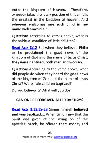 25
Want to learn more? Visit www.wbschool.org
enter the kingdom of heaven. Therefore,
whoever takes the lowly position of this child is
the greatest in the kingdom of heaven. And
whoever welcomes one such child in my
name welcomes me.”
Question: According to verses above, what is
the spiritual condition of little children?
Read Acts 8:12 But when they believed Philip
as he proclaimed the good news of the
kingdom of God and the name of Jesus Christ,
they were baptized, both men and women.
Question: According to the verse above, what
did people do when they heard the good news
of the kingdom of God and the name of Jesus
Christ? Were little children baptized?
Do you believe it? What will you do?
CAN ONE BE FORGIVEN AFTER BAPTISM?
Read Acts 8:13,18-23 Simon himself believed
and was baptized.... When Simon saw that the
Spirit was given at the laying on of the
apostles’ hands, he offered them money and
 