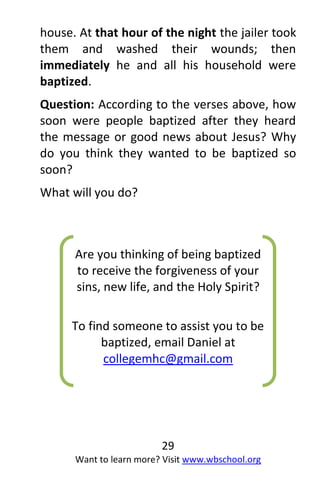 29
Want to learn more? Visit www.wbschool.org
house. At that hour of the night the jailer took
them and washed their wounds; then
immediately he and all his household were
baptized.
Question: According to the verses above, how
soon were people baptized after they heard
the message or good news about Jesus? Why
do you think they wanted to be baptized so
soon?
What will you do?
Are you thinking of being baptized
to receive the forgiveness of your
sins, new life, and the Holy Spirit?
To find someone to assist you to be
baptized, email Daniel at
collegemhc@gmail.com
Or phone 1-778-433-1547
 