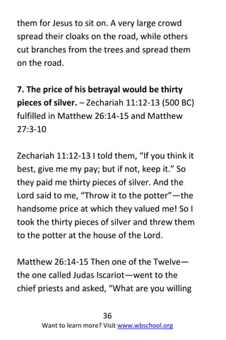 36
Want to learn more? Visit www.wbschool.org
them for Jesus to sit on. A very large crowd
spread their cloaks on the road, while others
cut branches from the trees and spread them
on the road.
7. The price of his betrayal would be thirty
pieces of silver. – Zechariah 11:12-13 (500 BC)
fulfilled in Matthew 26:14-15 and Matthew
27:3-10
Zechariah 11:12-13 I told them, “If you think it
best, give me my pay; but if not, keep it.” So
they paid me thirty pieces of silver. And the
Lord said to me, “Throw it to the potter”—the
handsome price at which they valued me! So I
took the thirty pieces of silver and threw them
to the potter at the house of the Lord.
Matthew 26:14-15 Then one of the Twelve—
the one called Judas Iscariot—went to the
chief priests and asked, “What are you willing
 