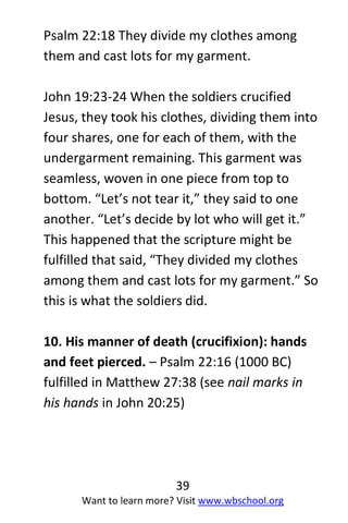 39
Want to learn more? Visit www.wbschool.org
Psalm 22:18 They divide my clothes among
them and cast lots for my garment.
John 19:23-24 When the soldiers crucified
Jesus, they took his clothes, dividing them into
four shares, one for each of them, with the
undergarment remaining. This garment was
seamless, woven in one piece from top to
bottom. “Let’s not tear it,” they said to one
another. “Let’s decide by lot who will get it.”
This happened that the scripture might be
fulfilled that said, “They divided my clothes
among them and cast lots for my garment.” So
this is what the soldiers did.
10. His manner of death (crucifixion): hands
and feet pierced. – Psalm 22:16 (1000 BC)
fulfilled in Matthew 27:38 (see nail marks in
his hands in John 20:25)
 