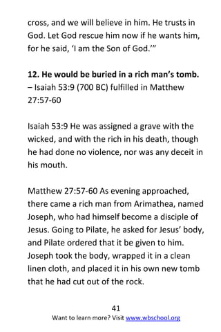 41
Want to learn more? Visit www.wbschool.org
cross, and we will believe in him. He trusts in
God. Let God rescue him now if he wants him,
for he said, ‘I am the Son of God.’”
12. He would be buried in a rich man’s tomb.
– Isaiah 53:9 (700 BC) fulfilled in Matthew
27:57-60
Isaiah 53:9 He was assigned a grave with the
wicked, and with the rich in his death, though
he had done no violence, nor was any deceit in
his mouth.
Matthew 27:57-60 As evening approached,
there came a rich man from Arimathea, named
Joseph, who had himself become a disciple of
Jesus. Going to Pilate, he asked for Jesus’ body,
and Pilate ordered that it be given to him.
Joseph took the body, wrapped it in a clean
linen cloth, and placed it in his own new tomb
that he had cut out of the rock.
 