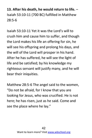 42
Want to learn more? Visit www.wbschool.org
13. After his death, he would return to life. –
Isaiah 53:10-11 (700 BC) fulfilled in Matthew
28:5-6
Isaiah 53:10-11 Yet it was the Lord’s will to
crush him and cause him to suffer, and though
the Lord makes his life an offering for sin, he
will see his offspring and prolong his days, and
the will of the Lord will prosper in his hand.
After he has suffered, he will see the light of
life and be satisfied; by his knowledge my
righteous servant will justify many, and he will
bear their iniquities.
Matthew 28:5-6 The angel said to the women,
“Do not be afraid, for I know that you are
looking for Jesus, who was crucified. He is not
here; he has risen, just as he said. Come and
see the place where he lay.”
 