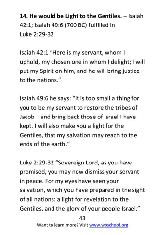 43
Want to learn more? Visit www.wbschool.org
14. He would be Light to the Gentiles. – Isaiah
42:1; Isaiah 49:6 (700 BC) fulfilled in
Luke 2:29-32
Isaiah 42:1 “Here is my servant, whom I
uphold, my chosen one in whom I delight; I will
put my Spirit on him, and he will bring justice
to the nations.”
Isaiah 49:6 he says: “It is too small a thing for
you to be my servant to restore the tribes of
Jacob and bring back those of Israel I have
kept. I will also make you a light for the
Gentiles, that my salvation may reach to the
ends of the earth.”
Luke 2:29-32 “Sovereign Lord, as you have
promised, you may now dismiss your servant
in peace. For my eyes have seen your
salvation, which you have prepared in the sight
of all nations: a light for revelation to the
Gentiles, and the glory of your people Israel.”
 