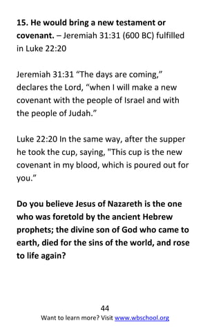 44
Want to learn more? Visit www.wbschool.org
15. He would bring a new testament or
covenant. – Jeremiah 31:31 (600 BC) fulfilled
in Luke 22:20
Jeremiah 31:31 “The days are coming,”
declares the Lord, “when I will make a new
covenant with the people of Israel and with
the people of Judah.”
Luke 22:20 In the same way, after the supper
he took the cup, saying, "This cup is the new
covenant in my blood, which is poured out for
you.”
Do you believe Jesus of Nazareth is the one
who was foretold by the ancient Hebrew
prophets; the divine son of God who came to
earth, died for the sins of the world, and rose
to life again?
 