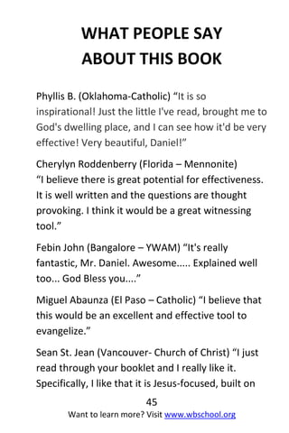 45
Want to learn more? Visit www.wbschool.org
WHAT PEOPLE SAY
ABOUT THIS BOOK
Phyllis B. (Oklahoma-Catholic) “It is so
inspirational! Just the little I've read, brought me to
God's dwelling place, and I can see how it'd be very
effective! Very beautiful, Daniel!”
Cherylyn Roddenberry (Florida – Mennonite)
“I believe there is great potential for effectiveness.
It is well written and the questions are thought
provoking. I think it would be a great witnessing
tool.”
Febin John (Bangalore – YWAM) “It's really
fantastic, Mr. Daniel. Awesome..... Explained well
too... God Bless you....”
Miguel Abaunza (El Paso – Catholic) “I believe that
this would be an excellent and effective tool to
evangelize.”
Sean St. Jean (Vancouver- Church of Christ) “I just
read through your booklet and I really like it.
Specifically, I like that it is Jesus-focused, built on
 
