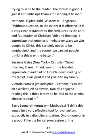 47
Want to learn more? Visit www.wbschool.org
trying to send to the reader. The format is good. I
give it a thumbs up! Thanks for sending it to me.”
Nathaniel Ogden Kidd (Wisconsin – Anglican)
“Without question, to the extent it IS effective, it is
a very clear testament to the Scriptures as the core
and foundation of Christian faith and theology. I
appreciate that emphasis -- whatever ways we win
people to Christ, this certainly needs to be
emphasized, and the sooner we can get people
thinking this way, the better.”
Suzanne Gyles (New York – Catholic) “Good
morning, Daniel. Thank you for the booklet. I
appreciate it and had no trouble downloading on
my tablet. I will print it and give it to my family.”
Victoria Patricia (Philadelphia – Catholic) “You did
an excellent job as always, Daniel! I enjoyed
reading this! I think it may be helpful to those who
choose to read it.”
Barry Leonard (Kentucky – Methodist) “I think this
would be a very effective tool for evangelism,
especially in a discipling situation, One-on-one or in
a group. I like the logical progression of the
 
