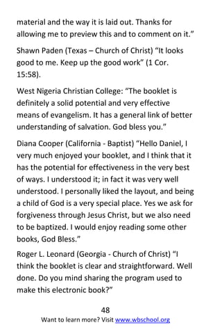 48
Want to learn more? Visit www.wbschool.org
material and the way it is laid out. Thanks for
allowing me to preview this and to comment on it.”
Shawn Paden (Texas – Church of Christ) “It looks
good to me. Keep up the good work” (1 Cor.
15:58).
West Nigeria Christian College: “The booklet is
definitely a solid potential and very effective
means of evangelism. It has a general link of better
understanding of salvation. God bless you.”
Diana Cooper (California - Baptist) “Hello Daniel, I
very much enjoyed your booklet, and I think that it
has the potential for effectiveness in the very best
of ways. I understood it; in fact it was very well
understood. I personally liked the layout, and being
a child of God is a very special place. Yes we ask for
forgiveness through Jesus Christ, but we also need
to be baptized. I would enjoy reading some other
books, God Bless.”
Roger L. Leonard (Georgia - Church of Christ) “I
think the booklet is clear and straightforward. Well
done. Do you mind sharing the program used to
make this electronic book?”
 