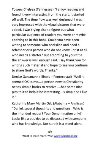 49
Want to learn more? Visit www.wbschool.org
Towers Chelsea (Tennessee) “I enjoy reading and
found it very interesting from the start. It started
off well. The time flow was well designed. I was
very impressed with the visual pictures that were
added. I was trying also to figure out what
particular audience of readers you were or maybe
applying to in this book. Could you have been
writing to someone who backslide and need a
refresher or a person who do not know Christ at all
who needs a starter? But according to your title
the answer is well enough said. I say thank you for
writing such material and hope to see you continue
to share God's words. Thanks.”
Denise Gansmann (Illinois – Pentecostal) “Well it
seemed OK to me....a person new to Christianity
needs simple basics to receive ....had some nice
pics to it to help it be interesting...is simple so I like
it.”
Katherine Mary Martin Osb (Alabama – Anglican)
“Daniel, several thoughts and questions: Who is
the intended reader? Your Denomination only?
Looks like a booklet to be discussed with someone
who has knowledge. Not sure it is a stand-alone
 