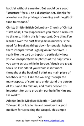 50
Want to learn more? Visit www.wbschool.org
booklet without a mentor. But would be a good
"structure" for a 1 on 1 discussion set. Thanks for
allowing me the privilege of reading and the gift of
time to respond.”
Christa Smith (British Columbia – Church of Christ)
“First of all, I really appreciate you made a resource
to this end. I think this is important. One thing I've
learned over the past few years in ministry is the
need for breaking things down for people, helping
them interpret what is going on in their lives. I
really like the part on baptism, particularly how
you've incorporated the photos of the baptismals
you came across while in Europe. Visuals are great
tools, so I wonder if you would insert more
throughout the booklet? I think my main piece of
feedback is this: I like the walking through the
many aspects of coming to understand the person
of Jesus and His mission, and really believe it's
important for us to proclaim our belief in Him and
His work.”
Adaeze Emilia Mbakwe (Nigeria – Catholic)
“Viewed it on Academia and consider it a good
medium for spreading the Gospel. This simple
 
