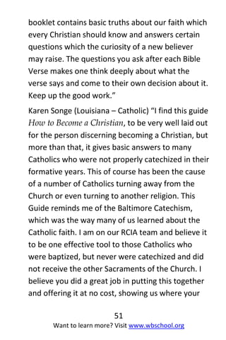 51
Want to learn more? Visit www.wbschool.org
booklet contains basic truths about our faith which
every Christian should know and answers certain
questions which the curiosity of a new believer
may raise. The questions you ask after each Bible
Verse makes one think deeply about what the
verse says and come to their own decision about it.
Keep up the good work.”
Karen Songe (Louisiana – Catholic) “I find this guide
How to Become a Christian, to be very well laid out
for the person discerning becoming a Christian, but
more than that, it gives basic answers to many
Catholics who were not properly catechized in their
formative years. This of course has been the cause
of a number of Catholics turning away from the
Church or even turning to another religion. This
Guide reminds me of the Baltimore Catechism,
which was the way many of us learned about the
Catholic faith. I am on our RCIA team and believe it
to be one effective tool to those Catholics who
were baptized, but never were catechized and did
not receive the other Sacraments of the Church. I
believe you did a great job in putting this together
and offering it at no cost, showing us where your
 