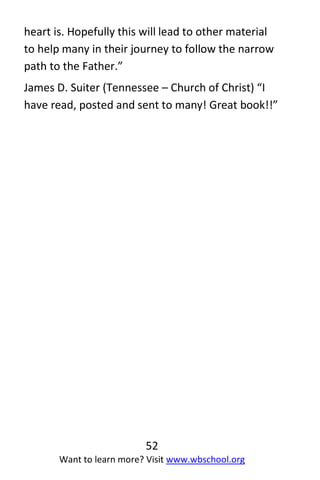 52
Want to learn more? Visit www.wbschool.org
heart is. Hopefully this will lead to other material
to help many in their journey to follow the narrow
path to the Father.”
James D. Suiter (Tennessee – Church of Christ) “I
have read, posted and sent to many! Great book!!”
 