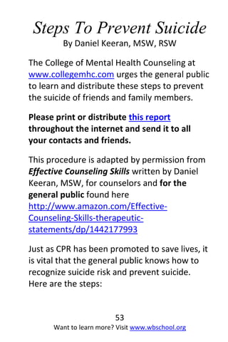 53
Want to learn more? Visit www.wbschool.org
Steps To Prevent Suicide
By Daniel Keeran, MSW, RSW
The College of Mental Health Counseling at
www.collegemhc.com urges the general public
to learn and distribute these steps to prevent
the suicide of friends and family members.
Please print or distribute this report
throughout the internet and send it to all
your contacts and friends.
This procedure is adapted by permission from
Effective Counseling Skills written by Daniel
Keeran, MSW, for counselors and for the
general public found here
http://www.amazon.com/Effective-
Counseling-Skills-therapeutic-
statements/dp/1442177993
Just as CPR has been promoted to save lives, it
is vital that the general public knows how to
recognize suicide risk and prevent suicide.
Here are the steps:
 