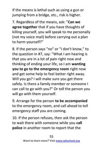 55
Want to learn more? Visit www.wbschool.org
If the means is lethal such as using a gun or
jumping from a bridge, etc., risk is higher.
7. Regardless of the means, ask: "Can we
agree together that if you have thoughts of
killing yourself, you will speak to me personally
(not my voice mail) before carrying out a plan
to harm yourself?"
8. If the person says "no" or "I don't know," to
the question in #7, say: "What I am hearing is
that you are in a lot of pain right now and
thinking of ending your life, so I am wanting
you to go to the emergency room right now
and get some help to feel better right away.
Will you go? I will make sure you get there
safely. Is there a family member or someone I
can call to go with you?" Or tell the person you
will go with them yourself.
9. Arrange for the person to be accompanied
to the emergency room, and call ahead to tell
emergency staff you are coming.
10. If the person refuses, then ask the person
to wait there with someone while you call
police in another room to report that the
 