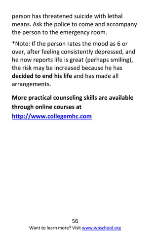 56
Want to learn more? Visit www.wbschool.org
person has threatened suicide with lethal
means. Ask the police to come and accompany
the person to the emergency room.
*Note: If the person rates the mood as 6 or
over, after feeling consistently depressed, and
he now reports life is great (perhaps smiling),
the risk may be increased because he has
decided to end his life and has made all
arrangements.
More practical counseling skills are available
through online courses at
http://www.collegemhc.com
 