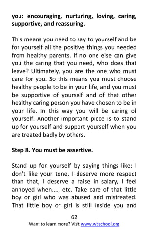 62
Want to learn more? Visit www.wbschool.org
you: encouraging, nurturing, loving, caring,
supportive, and reassuring.
This means you need to say to yourself and be
for yourself all the positive things you needed
from healthy parents. If no one else can give
you the caring that you need, who does that
leave? Ultimately, you are the one who must
care for you. So this means you must choose
healthy people to be in your life, and you must
be supportive of yourself and of that other
healthy caring person you have chosen to be in
your life. In this way you will be caring of
yourself. Another important piece is to stand
up for yourself and support yourself when you
are treated badly by others.
Step 8. You must be assertive.
Stand up for yourself by saying things like: I
don't like your tone, I deserve more respect
than that, I deserve a raise in salary, I feel
annoyed when...., etc. Take care of that little
boy or girl who was abused and mistreated.
That little boy or girl is still inside you and
 