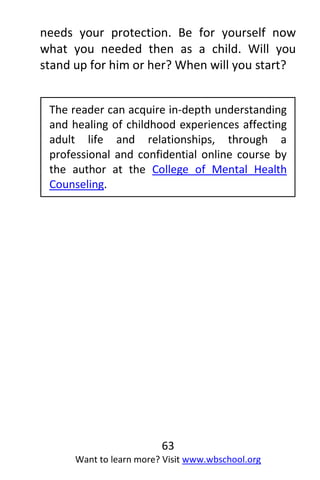 63
Want to learn more? Visit www.wbschool.org
needs your protection. Be for yourself now
what you needed then as a child. Will you
stand up for him or her? When will you start?
The reader can acquire in-depth understanding
and healing of childhood experiences affecting
adult life and relationships, through a
professional and confidential online course by
the author at the College of Mental Health
Counseling.
 